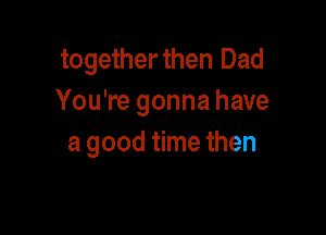 togetherthen Dad
You're gonna have

a good time then