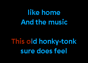 like home
And the music

This old honky-tonk
sure does feel