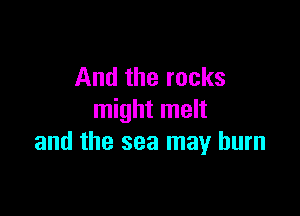And the rocks

might melt
and the sea may burn