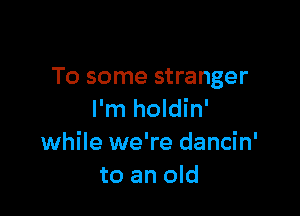 To some stranger

I'm holdin'
while we're dancin'
to an old