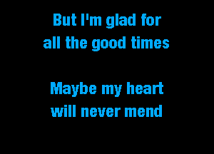 But I'm glad for
all the good times

Maybe my heart
will never mend