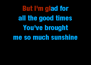 But I'm glad for
all the good times
You've brought

me so much sunshine