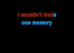 I wouldn't trade
one memory