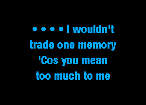 0 o o o I wouldn't
trade one memory

'005 you mean
too much to me