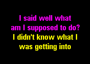 I said well what
am I supposed to do?

I didn't know what I
was getting into