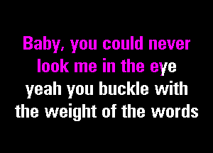 Baby, you could never
look me in the eye
yeah you buckle with
the weight of the words