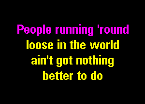 People running 'round
loose in the world

ain't got nothing
better to do