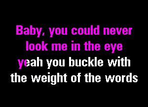 Baby, you could never
look me in the eye
yeah you buckle with
the weight of the words