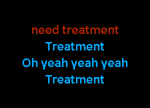 need treatment
Treatment

Oh yeah yeah yeah
Treatment
