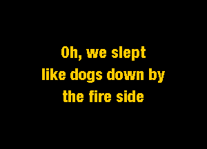 Oh, we slept

like dogs down by
the fire side