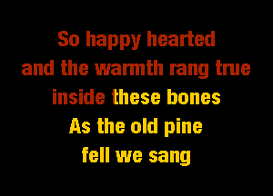 So happy hearted
and the warmth rang true
inside these bones
As the old pine
fell we sang