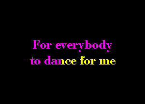 For everybody

to dance for me
