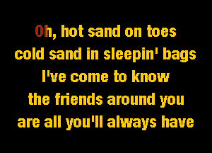 on, hot sand on toes
cold sand in sleepin' bags
I've come to know
the friends around you
are all you'll always have