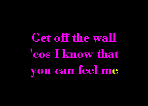 Get off the wall
'cos I know that

you can feel me