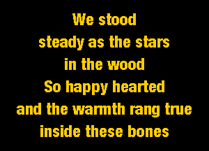 We stood
steady as the stars
in the wood
50 happy hearted
and the warmth rang true
inside these bones