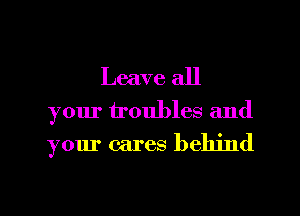 Leave all

your troubles and
your cares behind