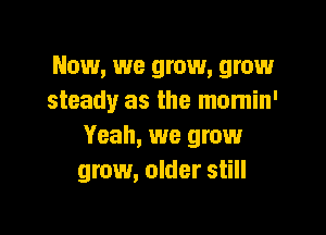 Now, we grow, grow
steady as the mumin'

Yeah, we grow
grow, older still