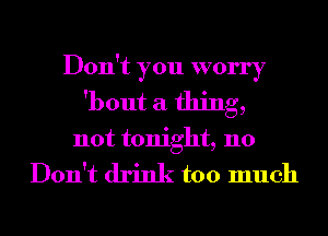 Don't you worry
'bout a thing,

not tonight, 110

Don't drink too much
