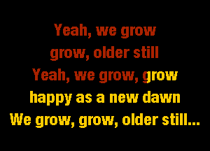 Yeah, we grow

grow, older still
Yeah, we grow, grow
happy as a new dawn
We grow, grow, older still...