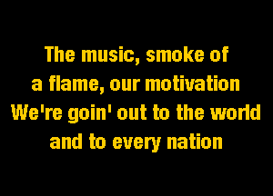 The music, smoke of
a flame, our motivation
We're goin' out to the world
and to every nation