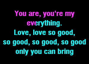 You are, you're my
everything.
Love, love so good,
so good, so good, so good
only you can bring