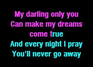 My darling only you
Can make my dreams
come true
And every night I pray
You'll never go away
