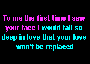 To me the first time I saw
your face I would fall so
deep in love that your love
won't be replaced