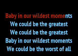 Baby in our wildest moments
We could be the greatest
We could be the greatest

Baby in our wildest moments

We could be the worst of all