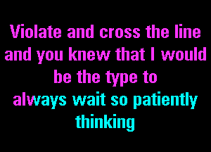 Violate and cross the line
and you knew that I would
he the type to
always wait so patiently
thinking