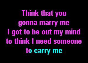 Think that you
gonna marry me
I got to be out my mind
to think I need someone
to carry me