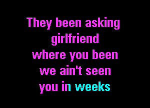 They been asking
girlfriend

where you been
we ain't seen
you in weeks