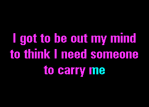 I got to be out my mind

to think I need someone
to carry me