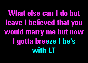 What else can I do but
leave I believed that you
would marry me but now

I gotta breeze I he's
with LT