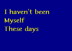 I haven't been
Myself

These days