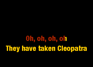 0h,oh,oh,oh
They have taken Cleopatra