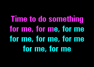 Time to do something
for me, for me, for me

for me, for me, for me
for me, for me