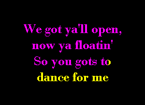 We got ya'll open,

now ya floatin'
So you gots to
dance for me