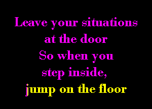 Leave your situaiions
at the door
So When you
step inside,
jump 011 the floor