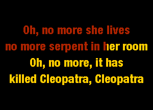 Oh, no more she lives
no more serpent in her room
on, no more, it has
killed Cleopatra, Cleopatra