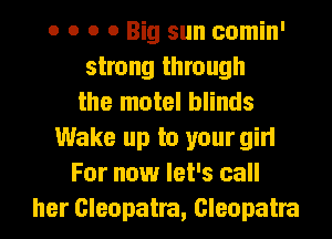 o o o 0 Big sun comin'
strong through
the motel blinds
Wake up to your girl
For now let's call
her Cleopatra, Cleopatra