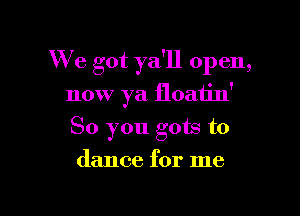 We got ya'll open,

now ya floatin'
So you gots to
dance for me