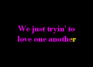 We just tryin' to

love one another