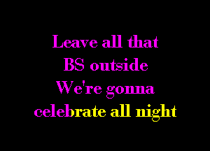 Leave all that
BS outside
W e're gonna

celebrate all night

g