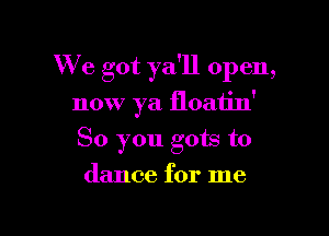 We got ya'll open,

now ya floatin'
So you gots to
dance for me