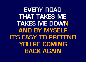 EVERY ROAD
THAT TAKES ME
TAKES ME DOWN
AND BY MYSELF
IT'S EASY TO PRETEND
YOU'RE COMING
BACK AGAIN