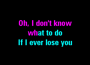 Oh, I don't know

what to do
If I ever lose you