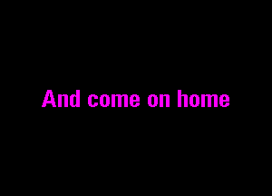 And come on home