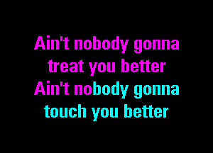 Ain't nobody gonna
treat you better

Ain't nobody gonna
touch you better