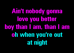 Ain't nobody gonna
love you better

boyr than I am, than I am
oh when you're out
at night