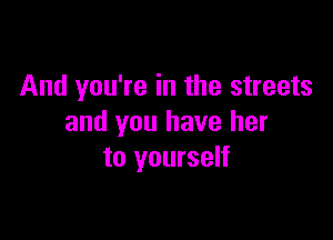 And you're in the streets

and you have her
to yourself